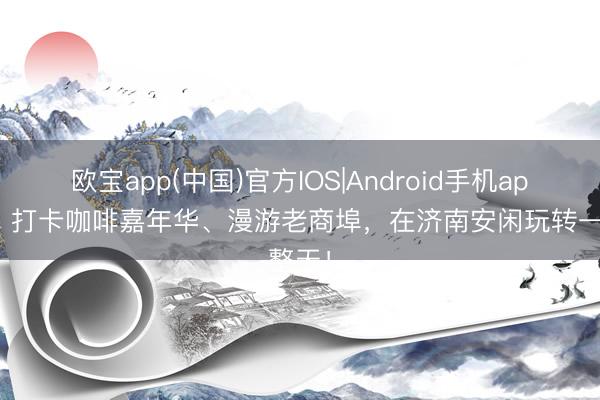 欧宝app(中国)官方IOS|Android手机app下载 打卡咖啡嘉年华、漫游老商埠，在济南安闲玩转一整天！