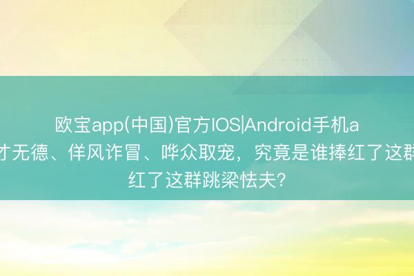 欧宝app(中国)官方IOS|Android手机app下载 无才无德、佯风诈冒、哗众取宠，究竟是谁捧红了这群跳梁怯夫？