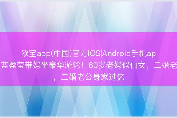 欧宝app(中国)官方IOS|Android手机app下载 35岁蓝盈莹带妈坐豪华游轮！60岁老妈似仙女，二婚老公身家过亿