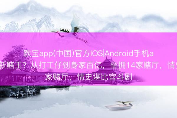 欧宝app(中国)官方IOS|Android手机app下载 澳门新赌王？从打工仔到身家百亿，坐拥14家赌厅，情史堪比宫斗剧
