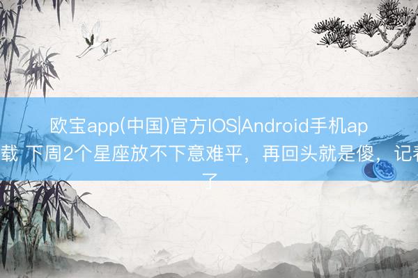 欧宝app(中国)官方IOS|Android手机app下载 下周2个星座放不下意难平,再回头就是傻,记着了
