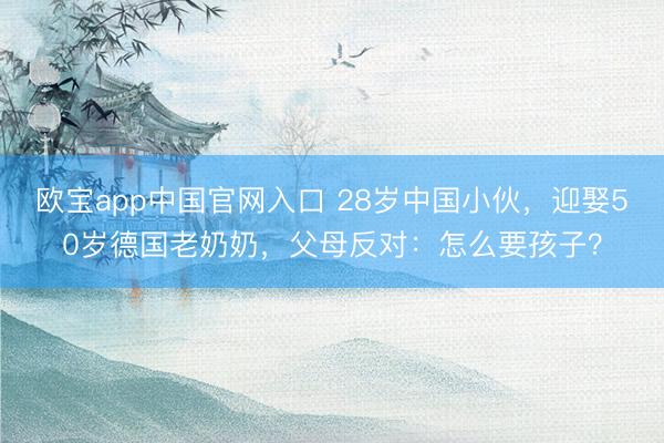 欧宝app中国官网入口 28岁中国小伙,迎娶50岁德国老奶奶,父母反对:怎么要孩子?