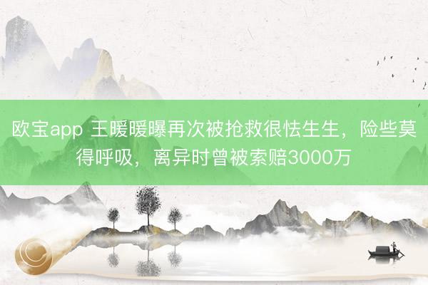 欧宝app 王暖暖曝再次被抢救很怯生生,险些莫得呼吸,离异时曾被索赔3000万
