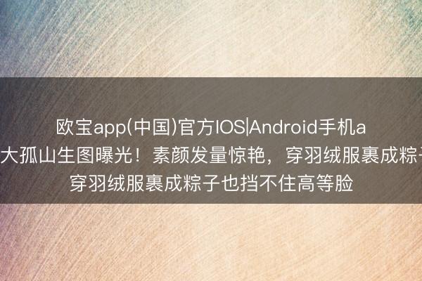 欧宝app(中国)官方IOS|Android手机app下载 32岁娜扎大孤山生图曝光!素颜发量惊艳,穿羽绒服裹成粽子也挡不住高等脸