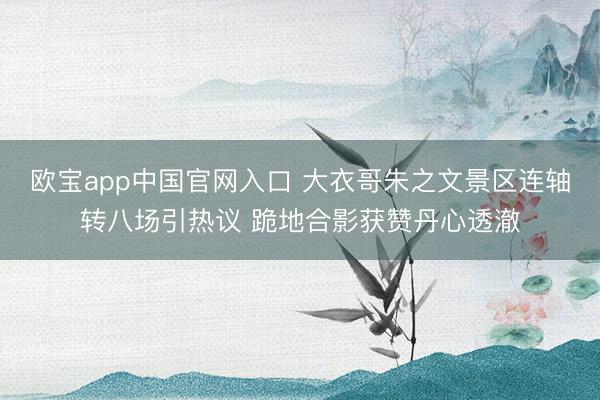 欧宝app中国官网入口 大衣哥朱之文景区连轴转八场引热议 跪地合影获赞丹心透澈