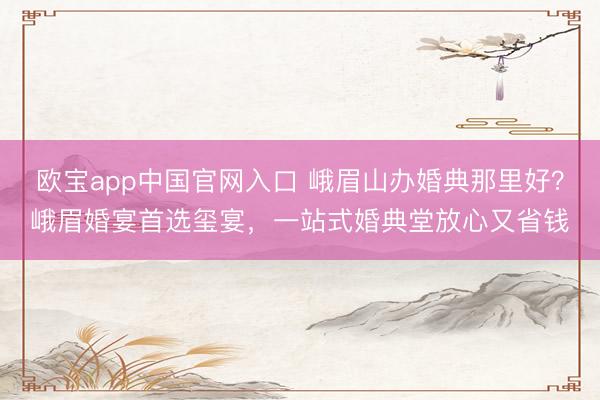 欧宝app中国官网入口 峨眉山办婚典那里好？峨眉婚宴首选玺宴，一站式婚典堂放心又省钱