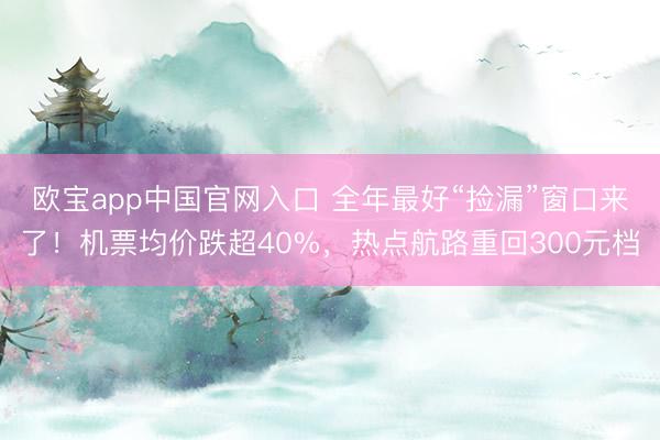 欧宝app中国官网入口 全年最好“捡漏”窗口来了！机票均价跌超40%，热点航路重回300元档