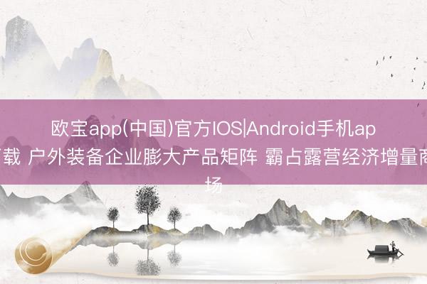 欧宝app(中国)官方IOS|Android手机app下载 户外装备企业膨大产品矩阵 霸占露营经济增量商场