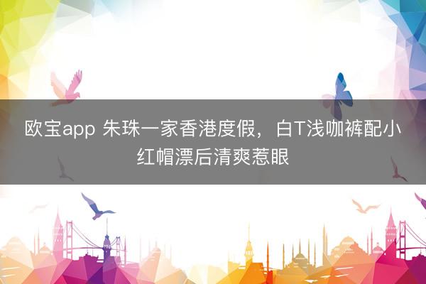 欧宝app 朱珠一家香港度假，白T浅咖裤配小红帽漂后清爽惹眼