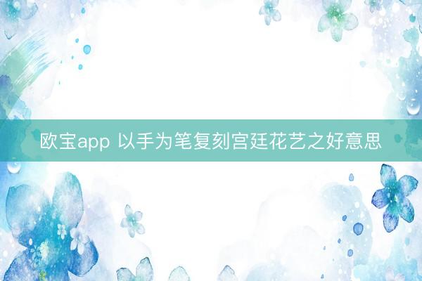 欧宝app 以手为笔复刻宫廷花艺之好意思