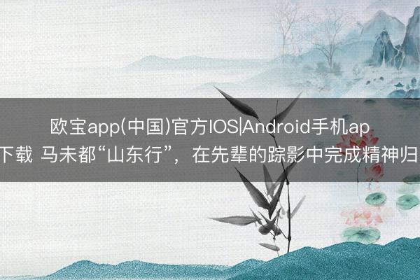 欧宝app(中国)官方IOS|Android手机app下载 马未都“山东行”，在先辈的踪影中完成精神归乡