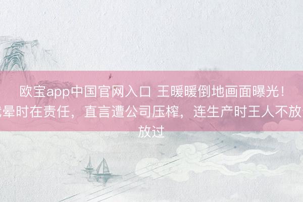 欧宝app中国官网入口 王暖暖倒地画面曝光！我晕时在责任，直言遭公司压榨，连生产时王人不放过