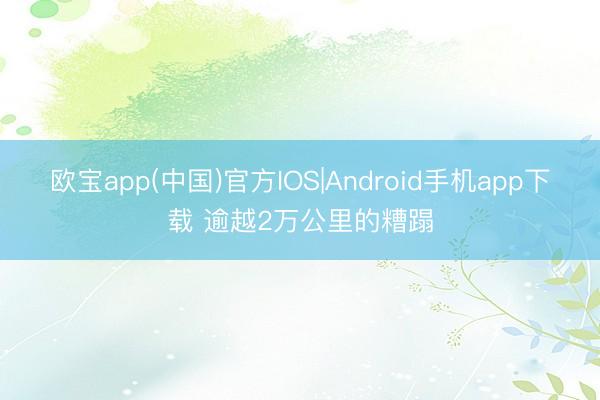 欧宝app(中国)官方IOS|Android手机app下载 逾越2万公里的糟蹋