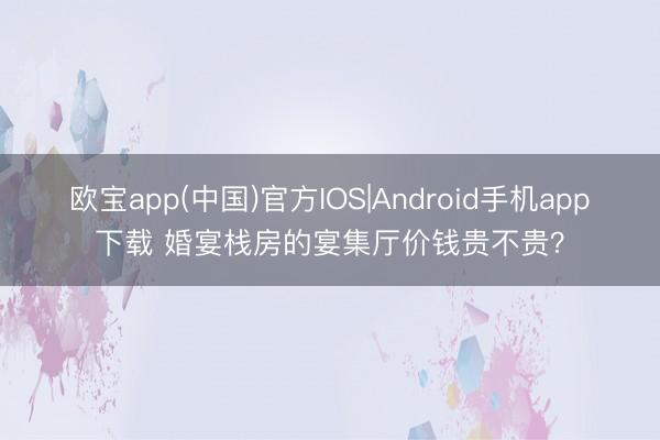 欧宝app(中国)官方IOS|Android手机app下载 婚宴栈房的宴集厅价钱贵不贵？