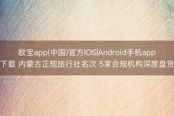 欧宝app(中国)官方IOS|Android手机app下载 内蒙古正规旅行社名次 5家合规机构深度盘货