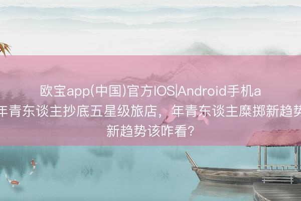 欧宝app(中国)官方IOS|Android手机app下载 年青东谈主抄底五星级旅店，年青东谈主糜掷新趋势该咋看？