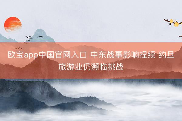 欧宝app中国官网入口 中东战事影响捏续 约旦旅游业仍濒临挑战