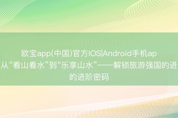欧宝app(中国)官方IOS|Android手机app下载 从“看山看水”到“乐享山水”——解锁旅游强国的进阶密码