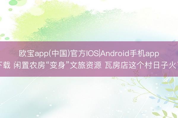 欧宝app(中国)官方IOS|Android手机app下载 闲置农房“变身”文旅资源 瓦房店这个村日子火了