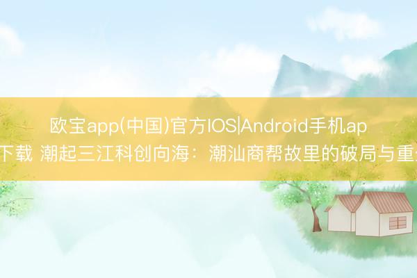 欧宝app(中国)官方IOS|Android手机app下载 潮起三江科创向海：潮汕商帮故里的破局与重生