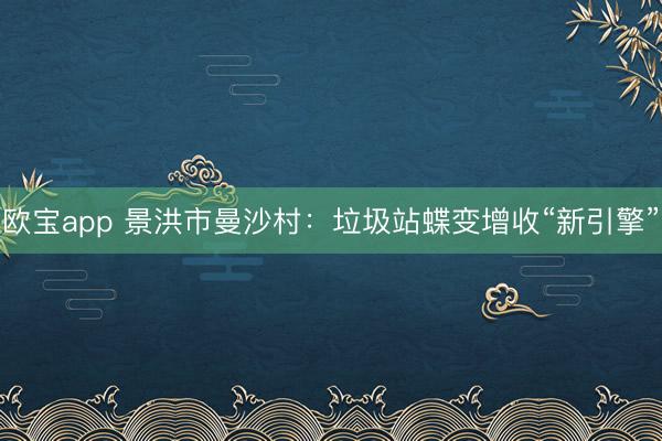 欧宝app 景洪市曼沙村：垃圾站蝶变增收“新引擎”