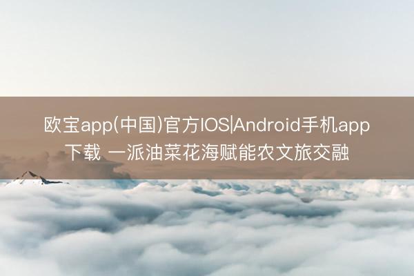 欧宝app(中国)官方IOS|Android手机app下载 一派油菜花海赋能农文旅交融