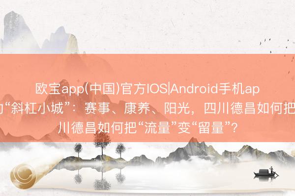 欧宝app(中国)官方IOS|Android手机app下载 冷静河谷的“斜杠小城”：赛事、康养、阳光，四川德昌如何把“流量”变“留量”？