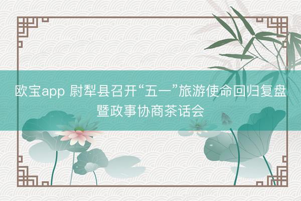欧宝app 尉犁县召开“五一”旅游使命回归复盘暨政事协商茶话会