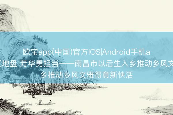 欧宝app(中国)官方IOS|Android手机app下载 扎根红地盘 芳华勇担当——南昌市以后生入乡推动乡风文雅得意新快活