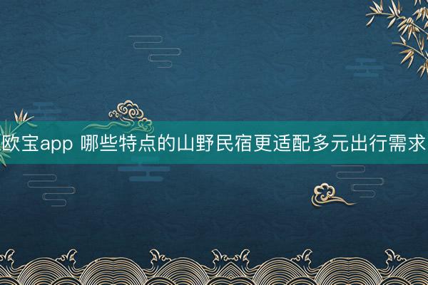 欧宝app 哪些特点的山野民宿更适配多元出行需求