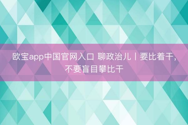 欧宝app中国官网入口 聊政治儿丨要比着干,不要盲目攀比干