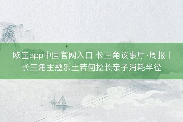 欧宝app中国官网入口 长三角议事厅·周报｜长三角主题乐土若何拉长亲子消耗半径