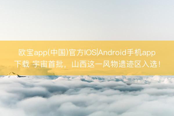 欧宝app(中国)官方IOS|Android手机app下载 宇宙首批，山西这一风物遗迹区入选！