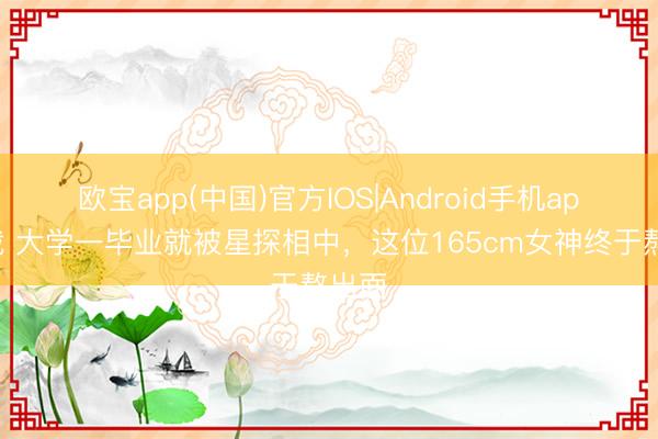 欧宝app(中国)官方IOS|Android手机app下载 大学一毕业就被星探相中，这位165cm女神终于熬出面