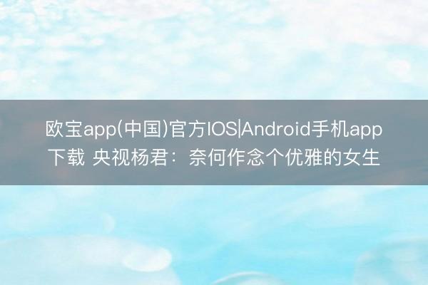 欧宝app(中国)官方IOS|Android手机app下载 央视杨君：奈何作念个优雅的女生