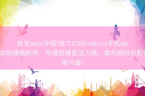 欧宝app(中国)官方IOS|Android手机app下载 郑丽媛晒新照：怜惜短裙显活力感，靠向姆妈合影很兴盛！