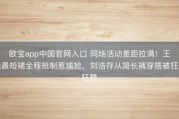 欧宝app中国官网入口 同场活动差距拉满！王晓晨短裙全程抵制惹尴尬，刘浩存从简长裤穿搭被狂赞