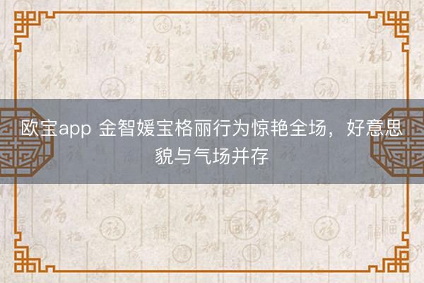 欧宝app 金智媛宝格丽行为惊艳全场，好意思貌与气场并存