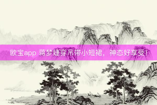欧宝app 蒋梦婕穿吊带小短裙，神态好享受！