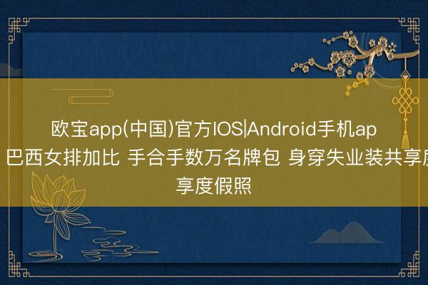 欧宝app(中国)官方IOS|Android手机app下载 巴西女排加比 手合手数万名牌包 身穿失业装共享度假照