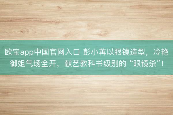欧宝app中国官网入口 彭小苒以眼镜造型，冷艳御姐气场全开，献艺教科书级别的 “眼镜杀”！