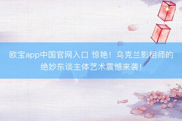 欧宝app中国官网入口 惊艳！乌克兰影相师的绝妙东谈主体艺术震憾来袭！