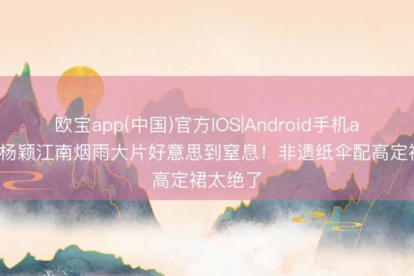欧宝app(中国)官方IOS|Android手机app下载 杨颖江南烟雨大片好意思到窒息！非遗纸伞配高定裙太绝了
