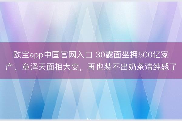 欧宝app中国官网入口 30露面坐拥500亿家产，章泽天面相大变，再也装不出奶茶清纯感了