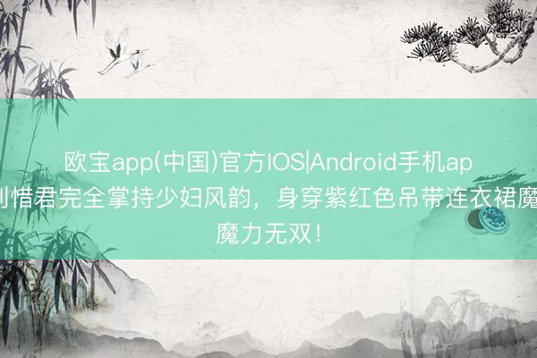 欧宝app(中国)官方IOS|Android手机app下载 刘惜君完全掌持少妇风韵，身穿紫红色吊带连衣裙魔力无双！