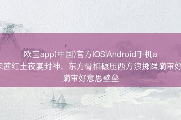 欧宝app(中国)官方IOS|Android手机app下载 宋茜红土夜宴封神,东方骨相碾压西方浪掷蹂躏审好意思壁垒