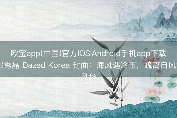 欧宝app(中国)官方IOS|Android手机app下载 郑秀晶 Dazed Korea 封面：海风遇冷玉，疏离自风华