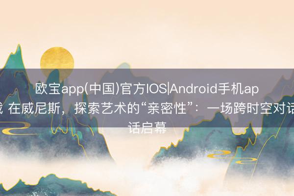 欧宝app(中国)官方IOS|Android手机app下载 在威尼斯，探索艺术的“亲密性”：一场跨时空对话启幕