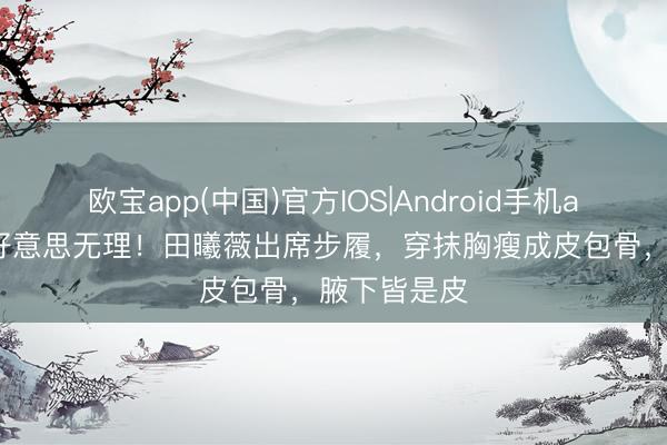 欧宝app(中国)官方IOS|Android手机app下载 审好意思无理！田曦薇出席步履，穿抹胸瘦成皮包骨，腋下皆是皮