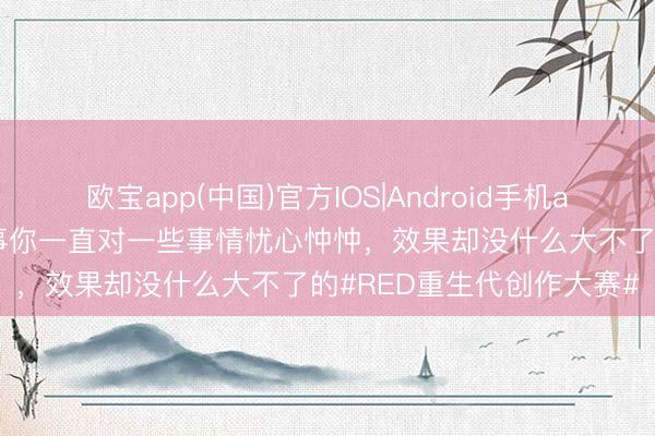 欧宝app(中国)官方IOS|Android手机app下载 真谛的是，有本事你一直对一些事情忧心忡忡，效果却没什么大不了的#RED重生代创作大赛#